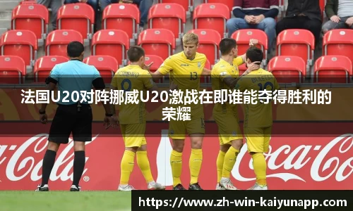 法国U20对阵挪威U20激战在即谁能夺得胜利的荣耀